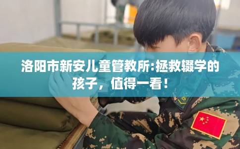 洛阳市新安儿童管教所:拯救辍学的孩子，值得一看！