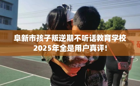 阜新市孩子叛逆期不听话教育学校2025年全是用户真评! 阜新市孩子叛逆期不听话教育学校2025年全是用户真评!