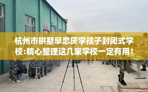 杭州市拱墅早恋厌学孩子封闭式学校:精心整理这几家学校一定有用! 杭州市拱墅早恋厌学孩子封闭式学校:精心整理这几家学校一定有用!
