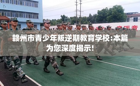 赣州市青少年叛逆期教育学校:本篇为您深度揭示! 赣州市青少年叛逆期教育学校:本篇为您深度揭示!