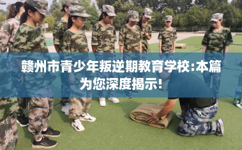 赣州市青少年叛逆期教育学校:本篇为您深度揭示!