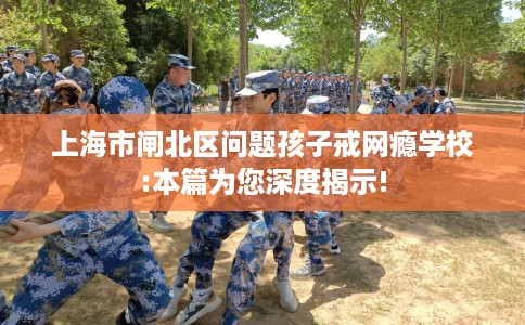 上海市闸北区问题孩子戒网瘾学校:本篇为您深度揭示!