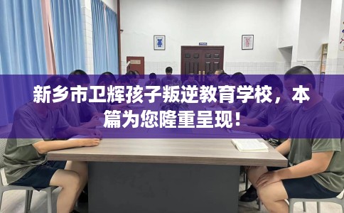 新乡市卫辉孩子叛逆教育学校，本篇为您隆重呈现！