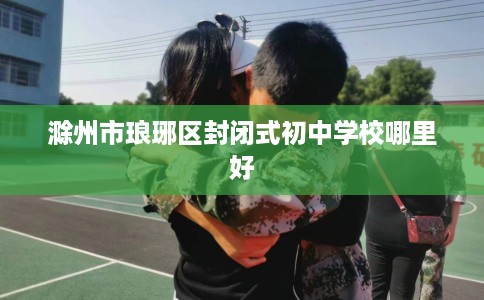 滁州市琅琊区封闭式初中学校哪里好