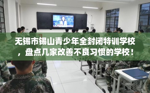 无锡市锡山青少年全封闭特训学校，盘点几家改善不良习惯的学校！