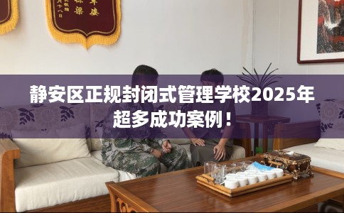 静安区正规封闭式管理学校2025年超多成功案例! 静安区正规封闭式管理学校2025年超多成功案例!