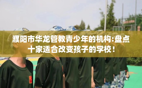 濮阳市华龙管教青少年的机构:盘点十家适合改变孩子的学校! 濮阳市华龙管教青少年的机构:盘点十家适合改变孩子的学校!