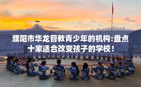 濮阳市华龙管教青少年的机构:盘点十家适合改变孩子的学校！