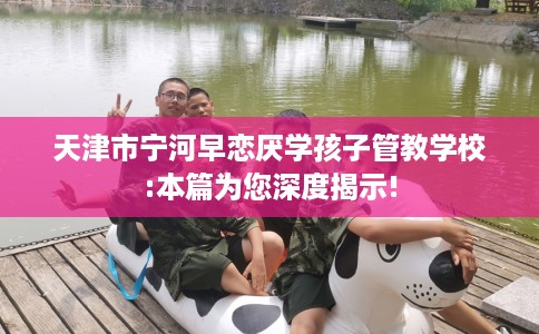天津市宁河早恋厌学孩子管教学校:本篇为您深度揭示!