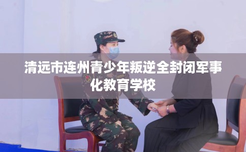 清远市连州青少年叛逆全封闭军事化教育学校