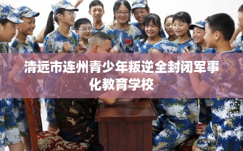 清远市连州青少年叛逆全封闭军事化教育学校