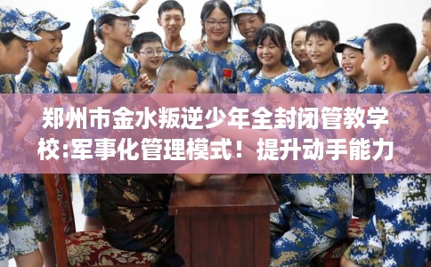 郑州市金水叛逆少年全封闭管教学校:军事化管理模式！提升动手能力！
