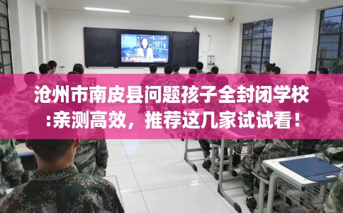 沧州市南皮县问题孩子全封闭学校:亲测高效，推荐这几家试试看！