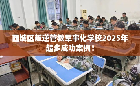 西城区叛逆管教军事化学校2025年超多成功案例！