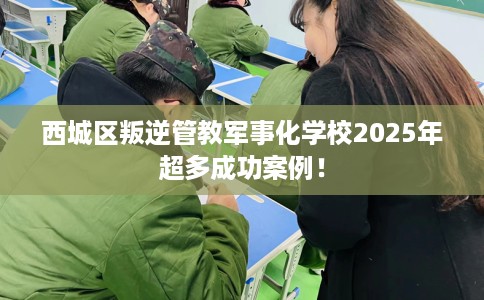 西城区叛逆管教军事化学校2025年超多成功案例！