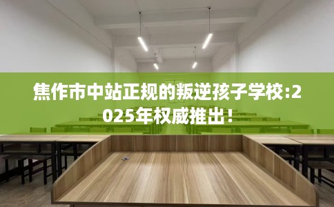 焦作市中站正规的叛逆孩子学校:2025年权威推出！