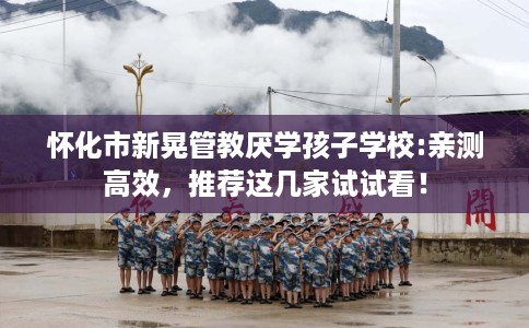 怀化市新晃管教厌学孩子学校:亲测高效，推荐这几家试试看！