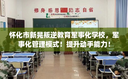怀化市新晃叛逆教育军事化学校，军事化管理模式！提升动手能力！