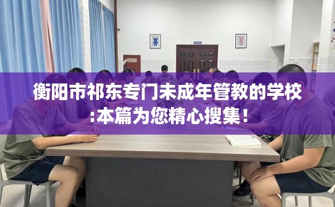 衡阳市祁东专门未成年管教的学校:本篇为您精心搜集! 衡阳市祁东专门未成年管教的学校:本篇为您精心搜集!