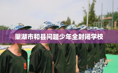 巢湖市和县问题少年全封闭学校 巢湖市和县问题少年全封闭学校