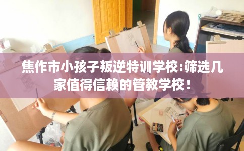 焦作市小孩子叛逆特训学校:筛选几家值得信赖的管教学校! 焦作市小孩子叛逆特训学校:筛选几家值得信赖的管教学校!