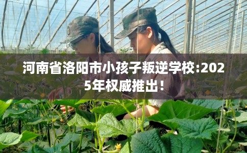河南省洛阳市小孩子叛逆学校:2025年权威推出！