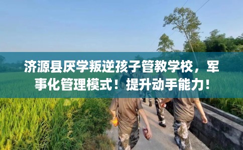 济源县厌学叛逆孩子管教学校，军事化管理模式！提升动手能力！