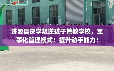 济源县厌学叛逆孩子管教学校，军事化管理模式！提升动手能力！