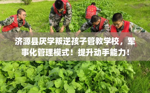 济源县厌学叛逆孩子管教学校，军事化管理模式！提升动手能力！
