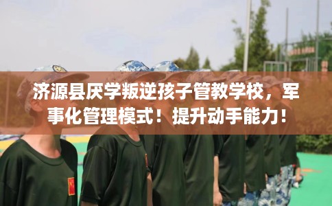 济源县厌学叛逆孩子管教学校，军事化管理模式！提升动手能力！