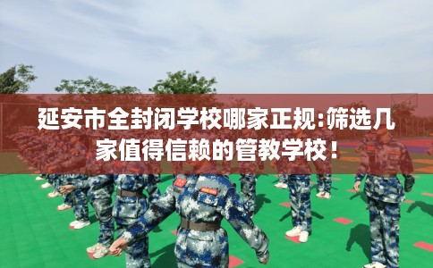 延安市全封闭学校哪家正规:筛选几家值得信赖的管教学校! 延安市全封闭学校哪家正规:筛选几家值得信赖的管教学校!