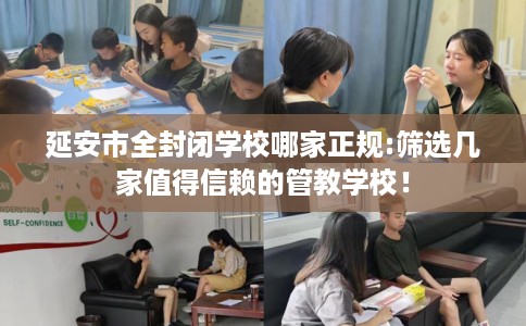 延安市全封闭学校哪家正规:筛选几家值得信赖的管教学校! 延安市全封闭学校哪家正规:筛选几家值得信赖的管教学校!