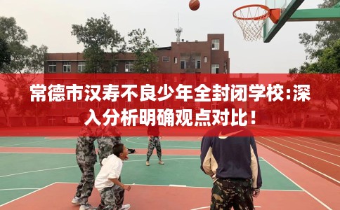 常德市汉寿不良少年全封闭学校:深入分析明确观点对比! 常德市汉寿不良少年全封闭学校:深入分析明确观点对比!