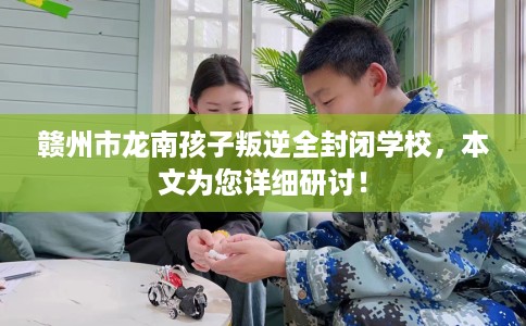 赣州市龙南孩子叛逆全封闭学校，本文为您详细研讨！