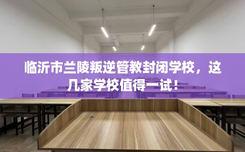 临沂市兰陵叛逆管教封闭学校,这几家学校值得一试! 临沂市兰陵叛逆管教封闭学校,这几家学校值得一试!