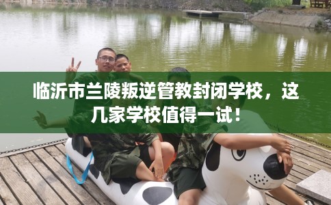 临沂市兰陵叛逆管教封闭学校,这几家学校值得一试! 临沂市兰陵叛逆管教封闭学校,这几家学校值得一试!