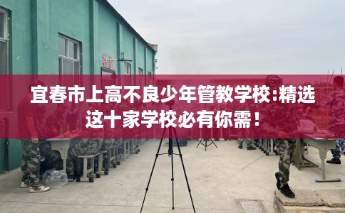 宜春市上高不良少年管教学校:精选这十家学校必有你需! 宜春市上高不良少年管教学校:精选这十家学校必有你需!