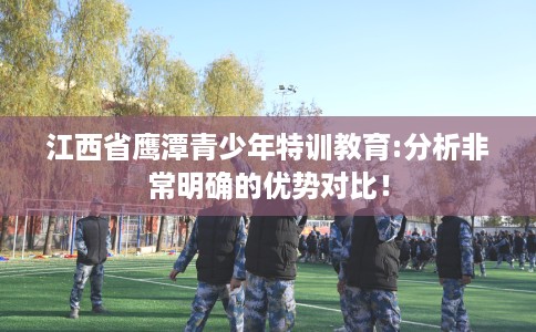 江西省鹰潭青少年特训教育:分析非常明确的优势对比！