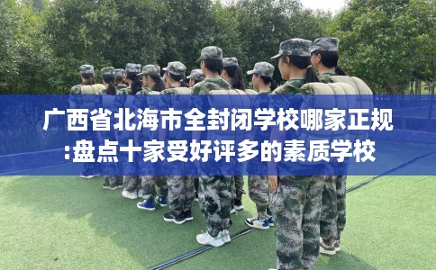 广西省北海市全封闭学校哪家正规:盘点十家受好评多的素质学校