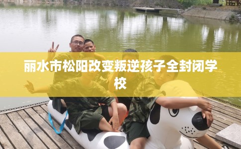 丽水市松阳改变叛逆孩子全封闭学校
