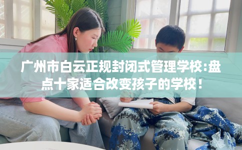 广州市白云正规封闭式管理学校:盘点十家适合改变孩子的学校! 广州市白云正规封闭式管理学校:盘点十家适合改变孩子的学校!