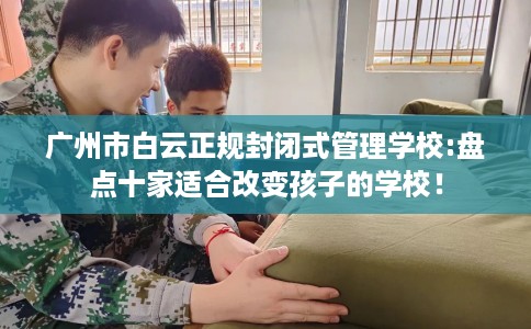 广州市白云正规封闭式管理学校:盘点十家适合改变孩子的学校！