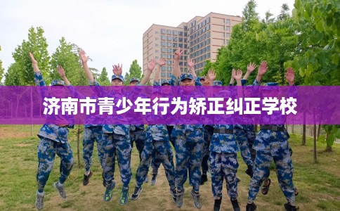 济南市青少年行为矫正纠正学校 济南市青少年行为矫正纠正学校