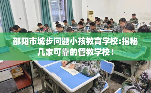 邵阳市城步问题小孩教育学校:揭秘几家可靠的管教学校！