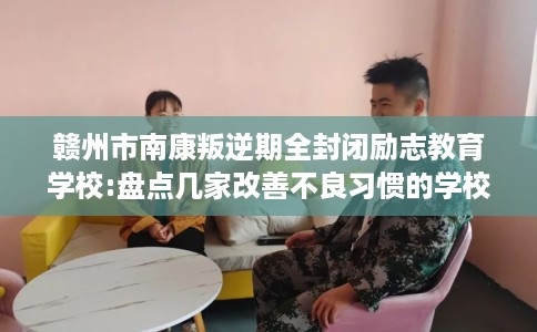赣州市南康叛逆期全封闭励志教育学校:盘点几家改善不良习惯的学校! 赣州市南康叛逆期全封闭励志教育学校:盘点几家改善不良习惯的学校!