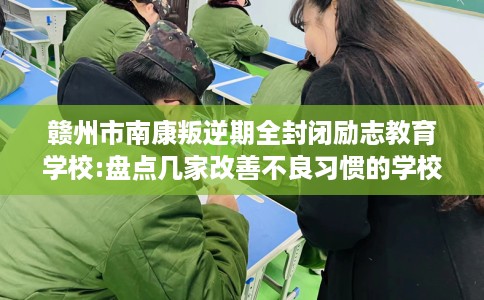 赣州市南康叛逆期全封闭励志教育学校:盘点几家改善不良习惯的学校！