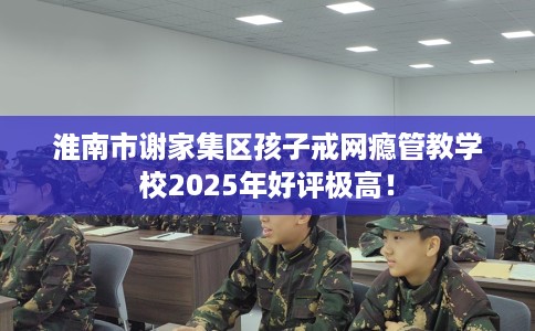 淮南市谢家集区孩子戒网瘾管教学校2025年好评极高! 淮南市谢家集区孩子戒网瘾管教学校2025年好评极高!