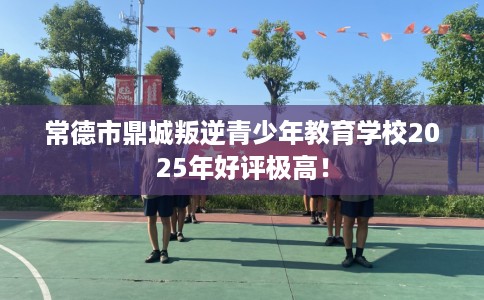 常德市鼎城叛逆青少年教育学校2025年好评极高！