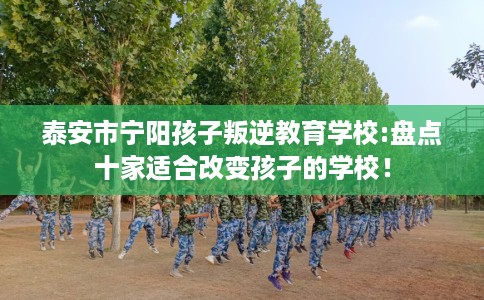 泰安市宁阳孩子叛逆教育学校:盘点十家适合改变孩子的学校! 泰安市宁阳孩子叛逆教育学校:盘点十家适合改变孩子的学校!