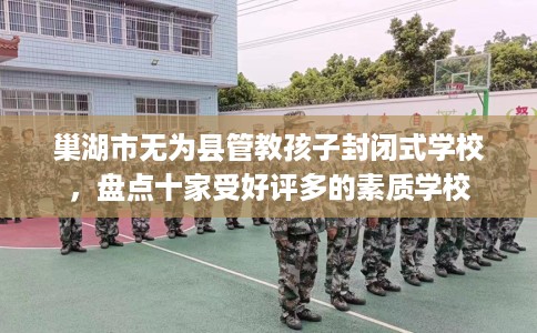 巢湖市无为县管教孩子封闭式学校，盘点十家受好评多的素质学校